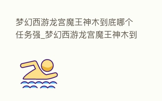夢幻西游龍宮魔王神木到底哪個任務強_夢幻西游龍宮魔王神木到底哪個任務強度高