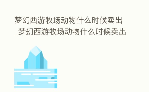夢幻西游牧場動物什么時候賣出_夢幻西游牧場動物什么時候賣出好