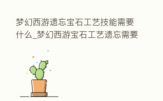 夢幻西游遺忘寶石工藝技能需要什么_夢幻西游寶石工藝遺忘需要多少錢