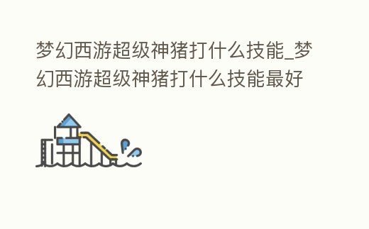 夢幻西游超級神豬打什么技能_夢幻西游超級神豬打什么技能最好