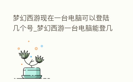 夢幻西游現在一臺電腦可以登陸幾個號_夢幻西游一臺電腦能登幾個號