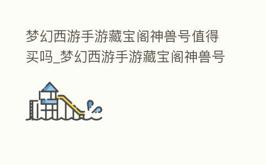 夢幻西游手游藏寶閣神獸號值得買嗎_夢幻西游手游藏寶閣神獸號值得買嗎