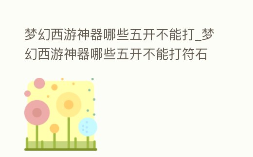 夢幻西游神器哪些五開不能打_夢幻西游神器哪些五開不能打符石