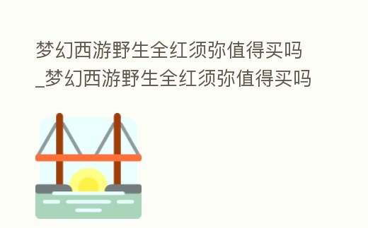 夢幻西游野生全紅須彌值得買嗎_夢幻西游野生全紅須彌值得買嗎