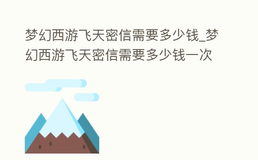 夢幻西游飛天密信需要多少錢_夢幻西游飛天密信需要多少錢一次