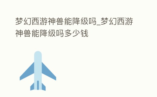 夢幻西游神獸能降級嗎_夢幻西游神獸能降級嗎多少錢