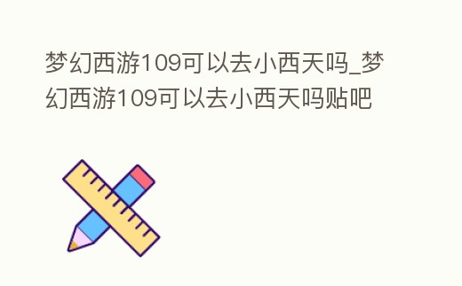 夢幻西游109可以去小西天嗎_夢幻西游109可以去小西天嗎貼吧