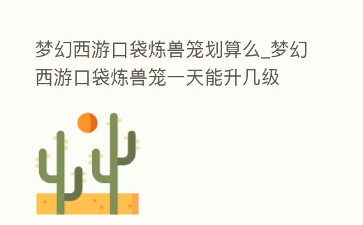 夢幻西游口袋煉獸籠劃算么_夢幻西游口袋煉獸籠一天能升幾級
