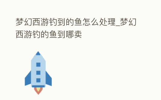 夢幻西游釣到的魚怎么處理_夢幻西游釣的魚到哪賣
