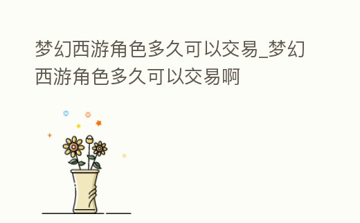 夢(mèng)幻西游角色多久可以交易_夢(mèng)幻西游角色多久可以交易啊