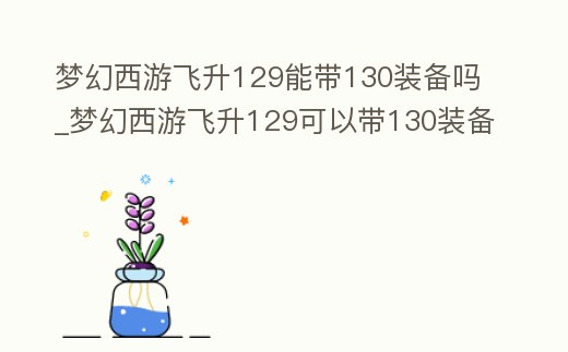 夢幻西游飛升129能帶130裝備嗎_夢幻西游飛升129可以帶130裝備嗎