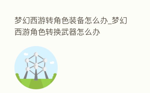 夢幻西游轉(zhuǎn)角色裝備怎么辦_夢幻西游角色轉(zhuǎn)換武器怎么辦