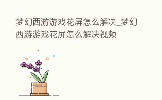 夢幻西游游戲花屏怎么解決_夢幻西游游戲花屏怎么解決視頻