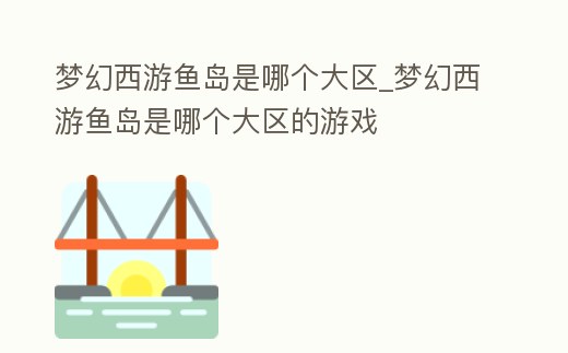 夢幻西游魚島是哪個大區_夢幻西游魚島是哪個大區的游戲