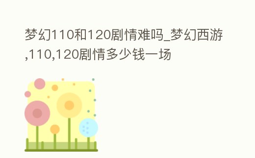 夢幻110和120劇情難嗎_夢幻西游,110,120劇情多少錢一場