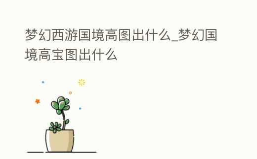 夢幻西游國境高圖出什么_夢幻國境高寶圖出什么