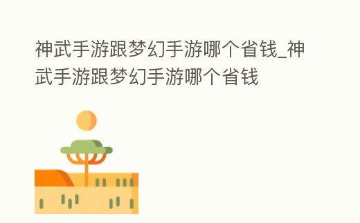 神武手游跟夢幻手游哪個省錢_神武手游跟夢幻手游哪個省錢