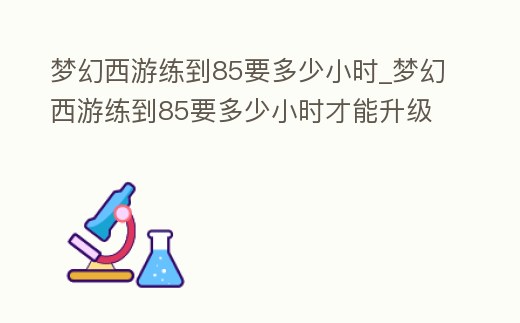 夢幻西游練到85要多少小時_夢幻西游練到85要多少小時才能升級