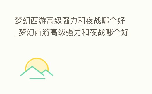 夢幻西游高級強力和夜戰哪個好_夢幻西游高級強力和夜戰哪個好一點