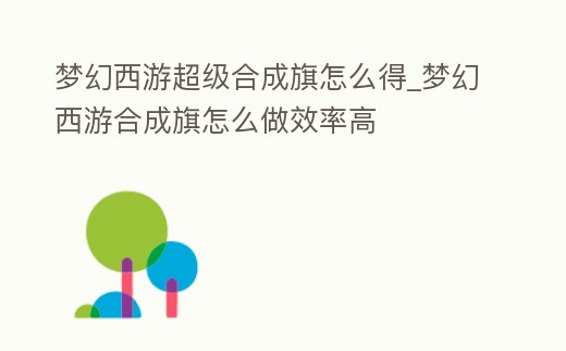夢幻西游超級合成旗怎么得_夢幻西游合成旗怎么做效率高