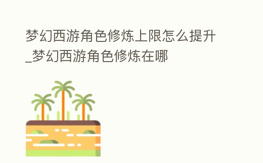 夢幻西游角色修煉上限怎么提升_夢幻西游角色修煉在哪