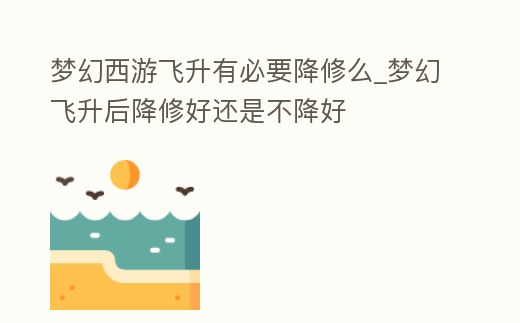 夢幻西游飛升有必要降修么_夢幻飛升后降修好還是不降好