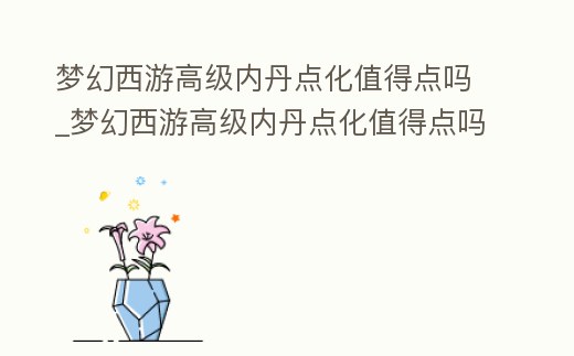 夢幻西游高級內丹點化值得點嗎_夢幻西游高級內丹點化值得點嗎