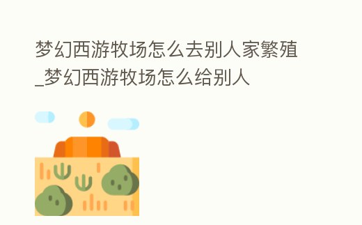 夢幻西游牧場怎么去別人家繁殖_夢幻西游牧場怎么給別人