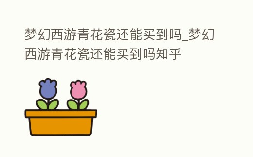 夢(mèng)幻西游青花瓷還能買到嗎_夢(mèng)幻西游青花瓷還能買到嗎知乎