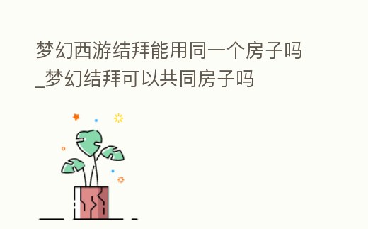 夢(mèng)幻西游結(jié)拜能用同一個(gè)房子嗎_夢(mèng)幻結(jié)拜可以共同房子嗎