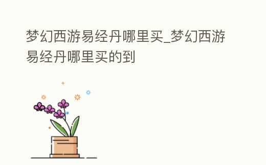 夢幻西游易經(jīng)丹哪里買_夢幻西游易經(jīng)丹哪里買的到