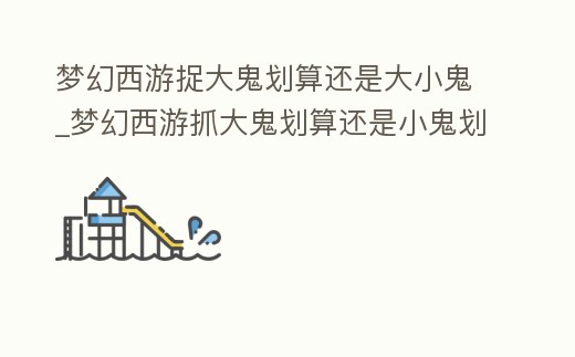 夢幻西游捉大鬼劃算還是大小鬼_夢幻西游抓大鬼劃算還是小鬼劃算