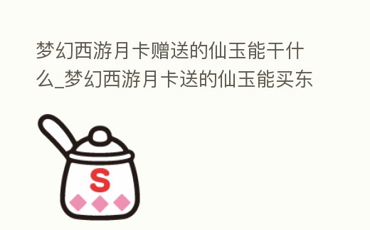 夢幻西游月卡贈送的仙玉能干什么_夢幻西游月卡送的仙玉能買東西送人嗎