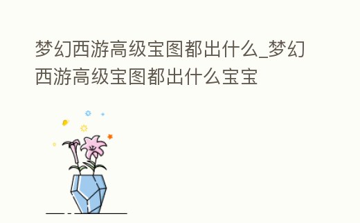 夢幻西游高級寶圖都出什么_夢幻西游高級寶圖都出什么寶寶