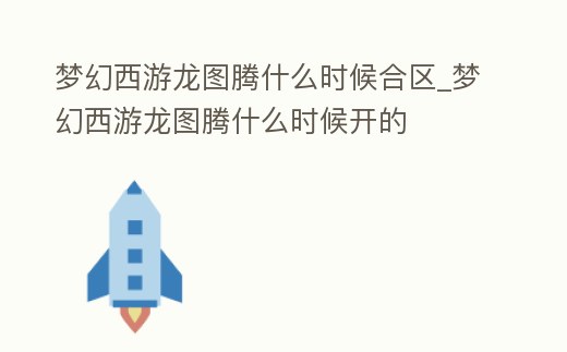 夢幻西游龍圖騰什么時候合區_夢幻西游龍圖騰什么時候開的