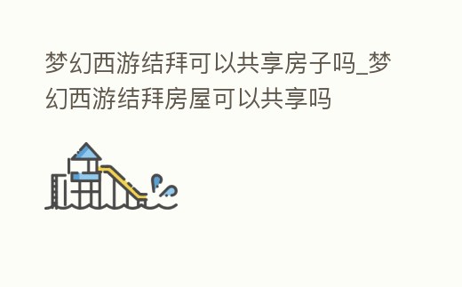 夢幻西游結拜可以共享房子嗎_夢幻西游結拜房屋可以共享嗎