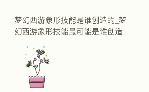 夢(mèng)幻西游象形技能是誰(shuí)創(chuàng)造的_夢(mèng)幻西游象形技能最可能是誰(shuí)創(chuàng)造的