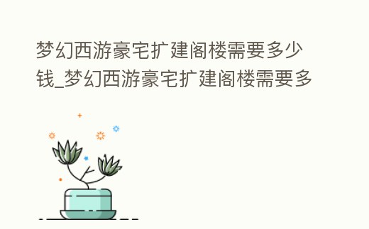 夢幻西游豪宅擴建閣樓需要多少錢_夢幻西游豪宅擴建閣樓需要多少錢