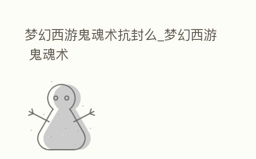 夢幻西游鬼魂術抗封么_夢幻西游 鬼魂術