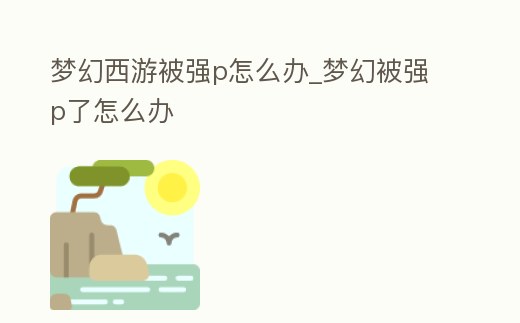 夢幻西游被強p怎么辦_夢幻被強p了怎么辦