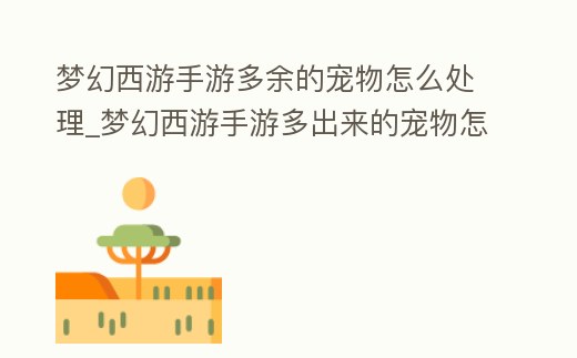 夢幻西游手游多余的寵物怎么處理_夢幻西游手游多出來的寵物怎么辦