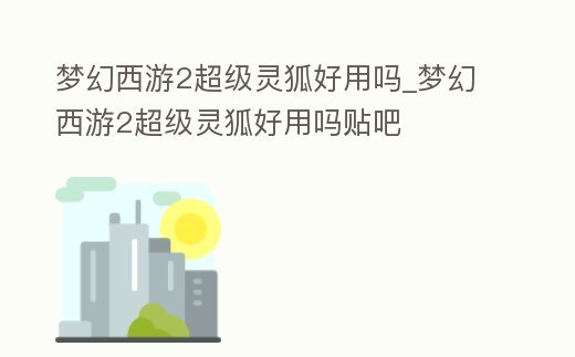 夢幻西游2超級靈狐好用嗎_夢幻西游2超級靈狐好用嗎貼吧