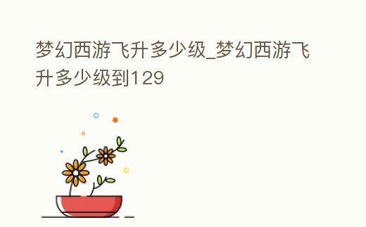 夢(mèng)幻西游飛升多少級(jí)_夢(mèng)幻西游飛升多少級(jí)到129