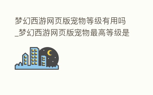 夢幻西游網頁版寵物等級有用嗎_夢幻西游網頁版寵物最高等級是多少