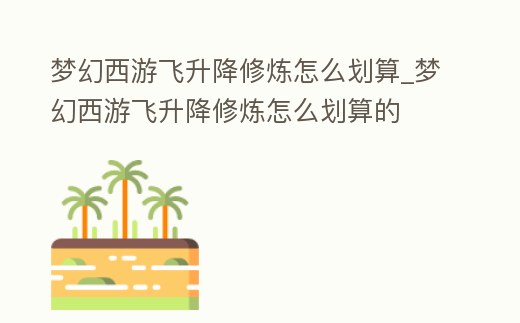 夢(mèng)幻西游飛升降修煉怎么劃算_夢(mèng)幻西游飛升降修煉怎么劃算的