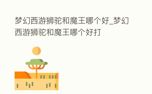 夢幻西游獅駝和魔王哪個好_夢幻西游獅駝和魔王哪個好打