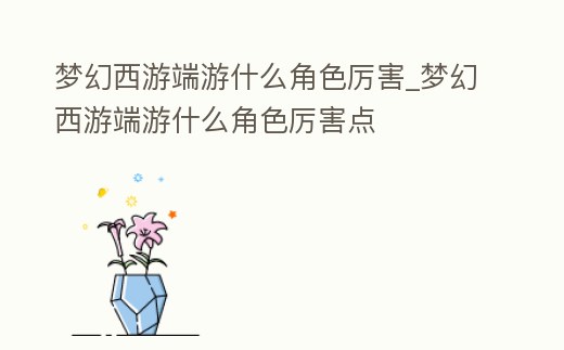 夢幻西游端游什么角色厲害_夢幻西游端游什么角色厲害點(diǎn)