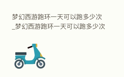 夢幻西游跑環(huán)一天可以跑多少次_夢幻西游跑環(huán)一天可以跑多少次任務(wù)