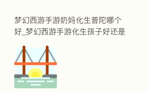 夢幻西游手游奶媽化生普陀哪個好_夢幻西游手游化生孩子好還是普陀孩子好