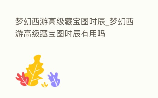 夢幻西游高級藏寶圖時辰_夢幻西游高級藏寶圖時辰有用嗎